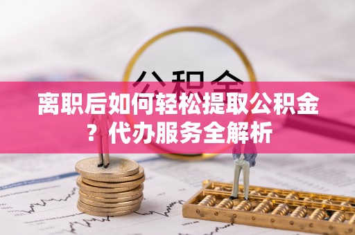 龙岩离职后如何轻松提取公积金？代办服务全解析