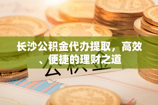 龙岩长沙公积金代办提取，高效、便捷的理财之道