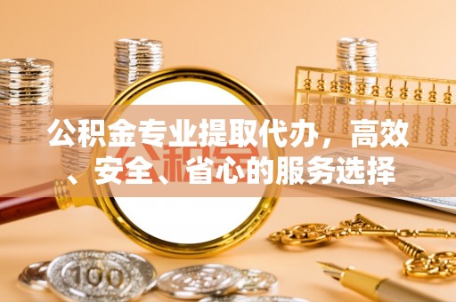 龙岩公积金专业提取代办，高效、安全、省心的服务选择