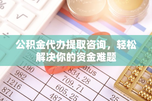 龙岩公积金代办提取咨询，轻松解决你的资金难题