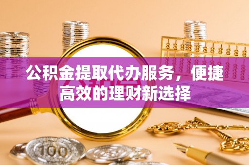 龙岩公积金提取代办服务，便捷高效的理财新选择