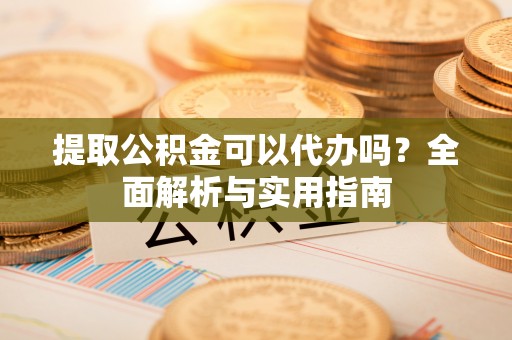 龙岩提取公积金可以代办吗？全面解析与实用指南