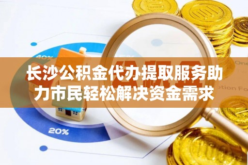 龙岩长沙公积金代办提取服务助力市民轻松解决资金需求