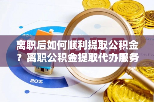 龙岩离职后如何顺利提取公积金？离职公积金提取代办服务帮你搞定！