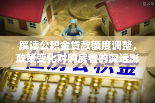 龙岩解读公积金贷款额度调整，政策变化对购房者的深远影响