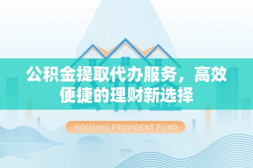龙岩公积金提取代办服务，高效便捷的理财新选择