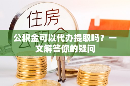 龙岩公积金可以代办提取吗？一文解答你的疑问