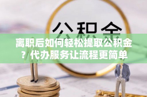 龙岩离职后如何轻松提取公积金？代办服务让流程更简单