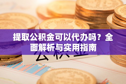 龙岩提取公积金可以代办吗？全面解析与实用指南
