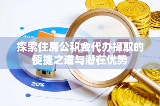 龙岩探索住房公积金代办提取的便捷之道与潜在优势