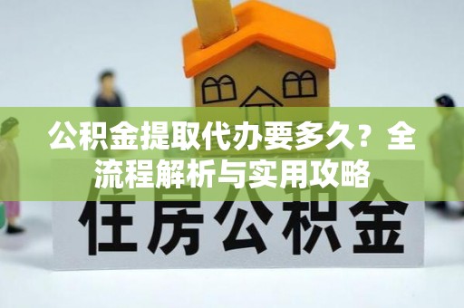 龙岩公积金提取代办要多久？全流程解析与实用攻略