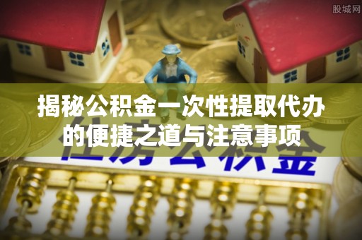 龙岩揭秘公积金一次性提取代办的便捷之道与注意事项