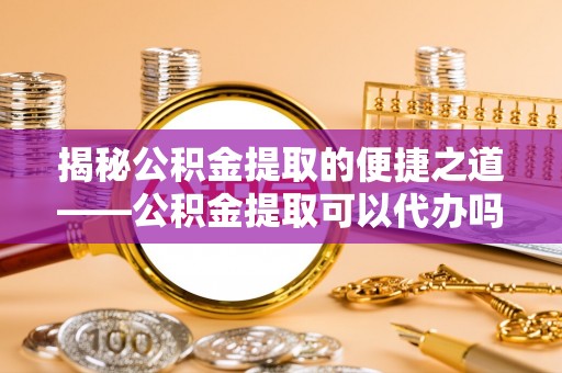 龙岩揭秘公积金提取的便捷之道——公积金提取可以代办吗？