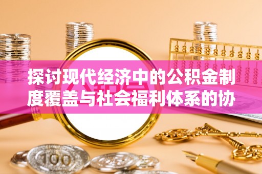 龙岩探讨现代经济中的公积金制度覆盖与社会福利体系的协同发展