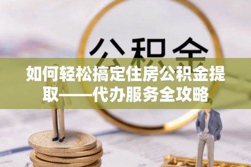 龙岩如何轻松搞定住房公积金提取——代办服务全攻略