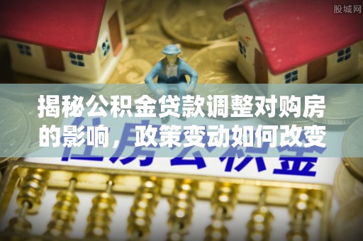 龙岩揭秘公积金贷款调整对购房的影响，政策变动如何改变你的买房计划