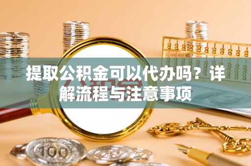 龙岩提取公积金可以代办吗？详解流程与注意事项