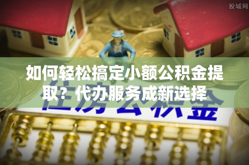 龙岩如何轻松搞定小额公积金提取？代办服务成新选择