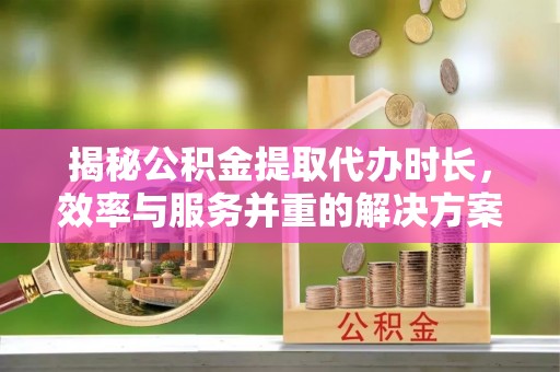 龙岩揭秘公积金提取代办时长，效率与服务并重的解决方案