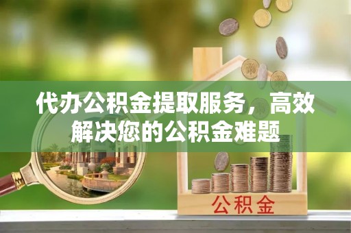 龙岩代办公积金提取服务，高效解决您的公积金难题