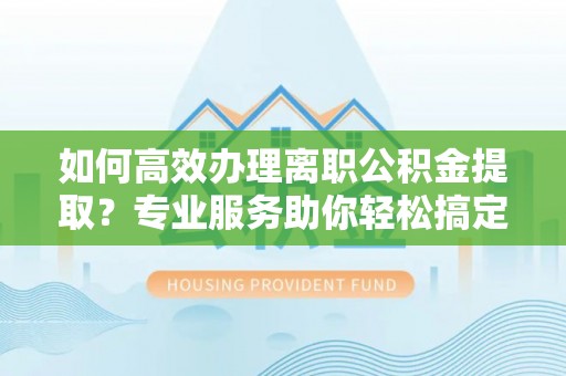 龙岩如何高效办理离职公积金提取？专业服务助你轻松搞定