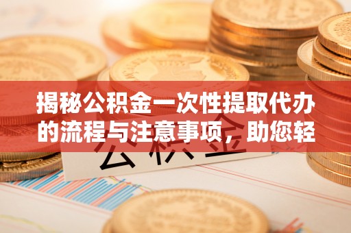 龙岩揭秘公积金一次性提取代办的流程与注意事项，助您轻松搞定财务规划