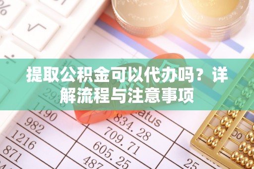 龙岩提取公积金可以代办吗？详解流程与注意事项