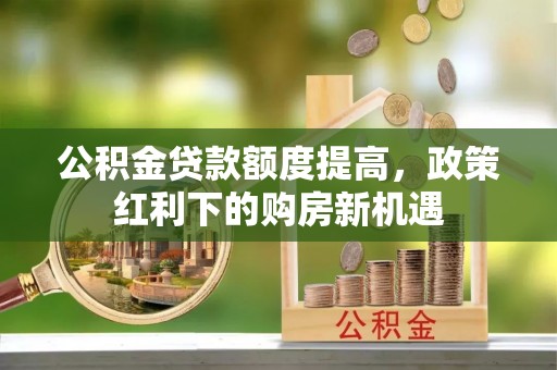 龙岩公积金贷款额度提高，政策红利下的购房新机遇