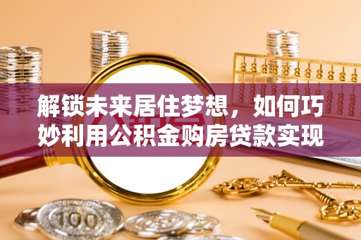 龙岩解锁未来居住梦想，如何巧妙利用公积金购房贷款实现房产投资
