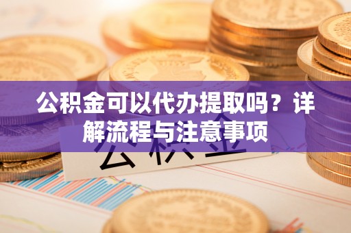 龙岩公积金可以代办提取吗？详解流程与注意事项