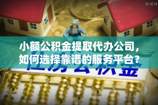 龙岩小额公积金提取代办公司，如何选择靠谱的服务平台？