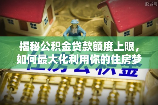 龙岩揭秘公积金贷款额度上限，如何最大化利用你的住房梦？