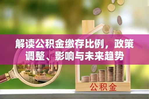 龙岩解读公积金缴存比例，政策调整、影响与未来趋势