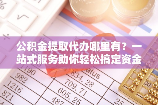 龙岩公积金提取代办哪里有？一站式服务助你轻松搞定资金难题