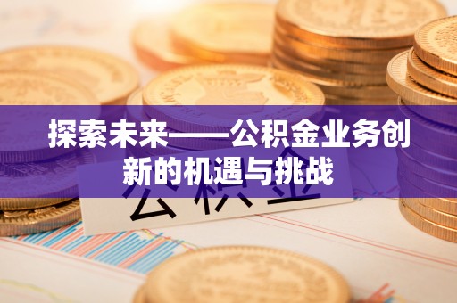 龙岩探索未来——公积金业务创新的机遇与挑战