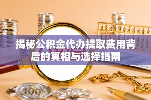 龙岩揭秘公积金代办提取费用背后的真相与选择指南