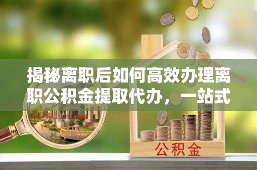 龙岩揭秘离职后如何高效办理离职公积金提取代办，一站式服务全解析