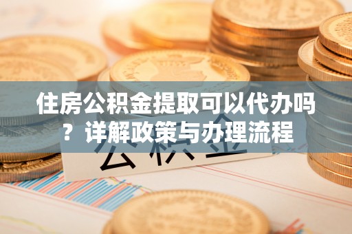 龙岩住房公积金提取可以代办吗？详解政策与办理流程