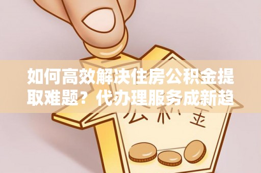 龙岩如何高效解决住房公积金提取难题？代办理服务成新趋势