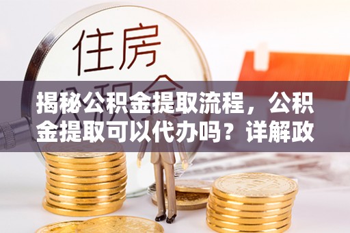 龙岩揭秘公积金提取流程，公积金提取可以代办吗？详解政策与实操技巧