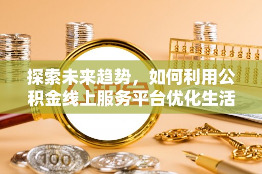 龙岩探索未来趋势，如何利用公积金线上服务平台优化生活