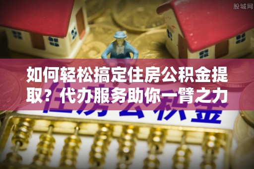 龙岩如何轻松搞定住房公积金提取？代办服务助你一臂之力