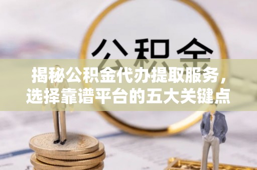 龙岩揭秘公积金代办提取服务，选择靠谱平台的五大关键点