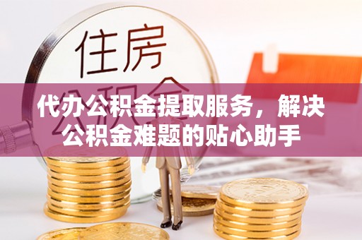 龙岩代办公积金提取服务，解决公积金难题的贴心助手