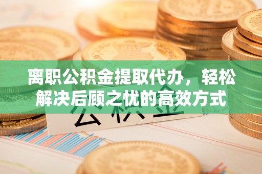 龙岩离职公积金提取代办，轻松解决后顾之忧的高效方式