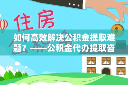 龙岩如何高效解决公积金提取难题？——公积金代办提取咨询服务全解析