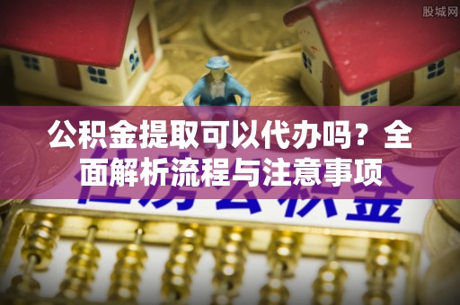 龙岩公积金提取可以代办吗？全面解析流程与注意事项