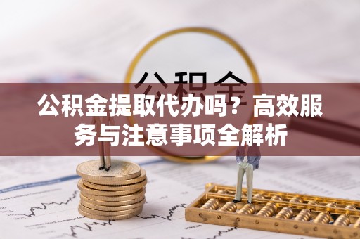 龙岩公积金提取代办吗？高效服务与注意事项全解析