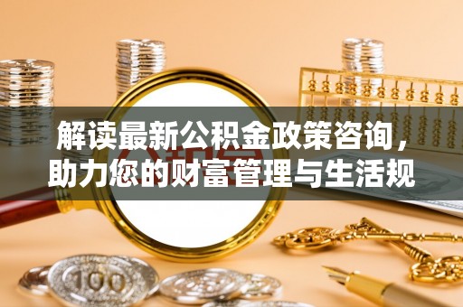 龙岩解读最新公积金政策咨询，助力您的财富管理与生活规划