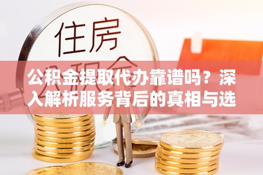 龙岩公积金提取代办靠谱吗？深入解析服务背后的真相与选择指南